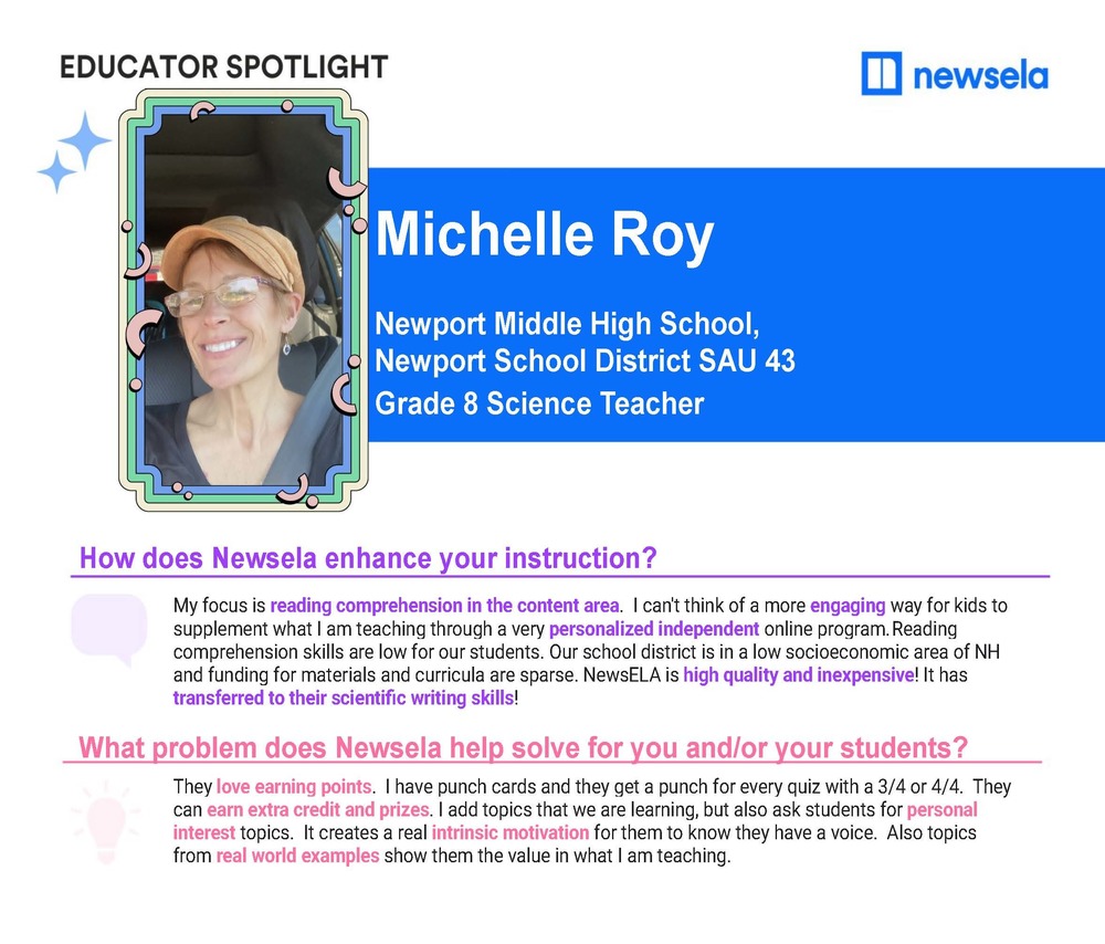 educator spotlight newsela michelle roy newport middle high school newport school district sau 43 grade 8 science teacher how does newsela enhance your instruction my focus is reading comprehension in the content area I can't think of a more engaging way for hids to supplement what i am teaching through a very personalized independent online program. Reading comprehension skills are low for our students. Our school district is in a low socioeconomic area of NH and funding for materials and curricula are sparse. newsela is high quality and inexpensive. it has transferred to their scientific writing skills. What problem does newsela help solve for you and or your students? they love earing points. I have punch cards and they get a punch for every quiz with a 3/4 or 4/4 they can earn extra credit and prizes. I add tops that we aer learing but also ask students for personal interest topics It creates a real intrinsic motivation for them to know they have a voice. Also topics from real world examples hsow them the value in what I am teaching.