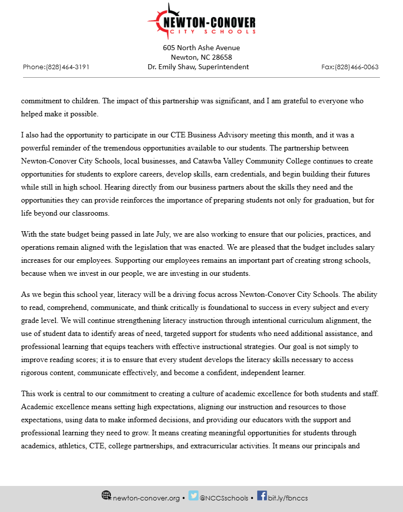commitment to children. The impact of this partnership was significant, and I am grateful to everyone who helped make it possible. I also had the opportunity to participate in our CTE Business Advisory meeting this month, and it was a powerful reminder of the tremendous opportunities available to our students. The partnership between Newton-Conover City Schools, local businesses, and Catawba Valley Community College continues to create opportunities for students to explore careers, develop skills, earn credentials, and begin building their futures while still in high school. Hearing directly from our business partners about the skills they need and the opportunities they can provide reinforces the importance of preparing students not only for graduation, but for life beyond our classrooms. With the state budget being passed in late July, we are also working to ensure that our policies, practices, and operations remain aligned with the legislation that was enacted. We are pleased that the budget includes salary increases for our employees. Supporting our employees remains an important part of creating strong schools, because when we invest in our people, we are investing in our students. As we begin this school year, literacy will be a driving focus across Newton-Conover City Schools. The ability to read, comprehend, communicate, and think critically is foundational to success in every subject and every grade level. We will continue strengthening literacy instruction through intentional curriculum alignment, the use of student data to identify areas of need, targeted support for students who need additional assistance, and professional learning that equips teachers with effective instructional strategies. Our goal is not simply to improve reading scores; it is to ensure that every student develops the literacy skills necessary to access rigorous content, communicate effectively, and become a confident, independent learner. This work is central to our commitment to creating a culture of academic excellence for both students and staff. Academic excellence means setting high expectations, aligning our instruction and resources to those expectations, using data to make informed decisions, and providing our educators with the support and professional learning they need to grow. It means creating meaningful opportunities for students through academics, athletics, CTE, college partnerships, and extracurricular activities. It means our principals and
