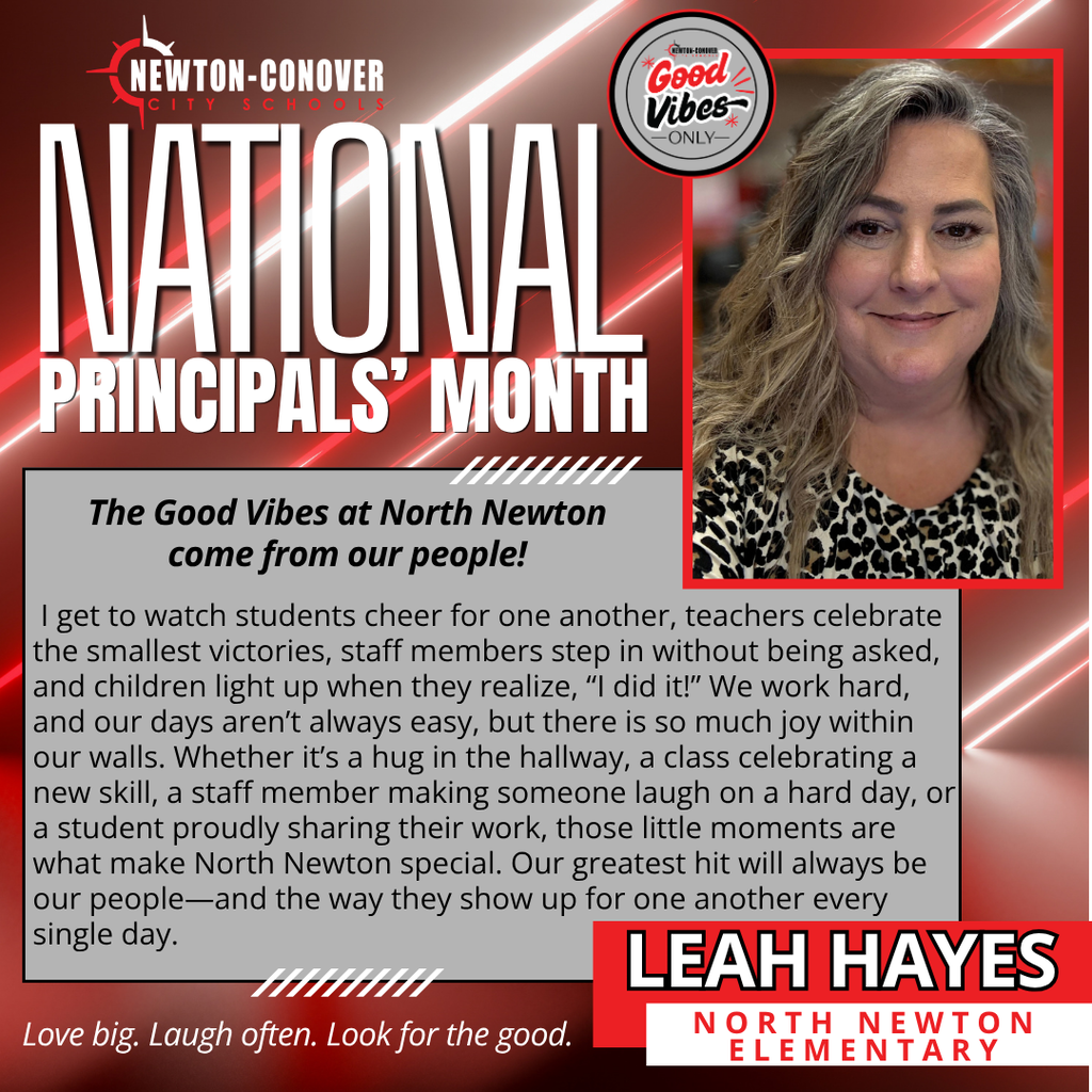 Newton-Conover City Schools - National Principals' Month - Good Vibes Only - The Good Vibes at North Newton come from our people! I get to watch students cheer for one another, teachers celebrate the smallest victories, staff members step in without being asked, and children light up when they realize, “I did it!” We work hard, and our days aren’t always easy, but there is so much joy within our walls. Whether it’s a hug in the hallway, a class celebrating a new skill, a staff member making someone laugh on a hard day, or a student proudly sharing their work, those little moments are what make North Newton special. Our greatest hit will always be our people—and the way they show up for one another every single day. Leah Hayes - north newton elementary school - love big, laugh often, look for the good