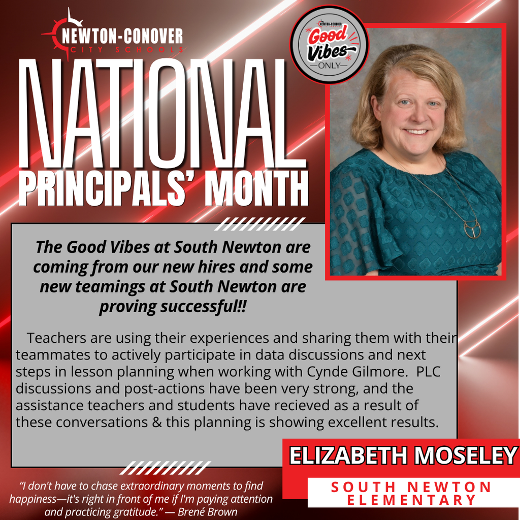 newton-conover city schools.  National Principals' month.  The Good Vibes at South Newton are coming from our new hires and some new teamings at South Newton are proving successful!!   Teachers are using their experiences and sharing them with their teammates to actively participate in data discussions and next steps in lesson planning when working with Cynde Gilmore.  PLC discussions and post-actions have been very strong, and the assistance teachers and students have recieved as a result of these conversations & this planning is showing excellent results. “I don't have to chase extraordinary moments to find happiness—it's right in front of me if I'm paying attention and practicing gratitude.” — Brené Brown  Elizabeth Moseley South Newton Elementary 