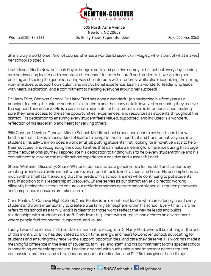 Below is the Superintendent’s Message from the Monday, October 19, 2026 Board of Education meeting, presented by Dr. Emily Shaw.  One of the greatest blessings of Newton-Conover City Schools is the incredible people who make up our school community. We are fortunate to have dedicated staff members who pour their hearts into serving students, students who bring energy and potential to our classrooms, and a community that continues to show up and support our schools. The relationships, commitment, and pride that exist throughout N-CCS are what make this district so special. I am truly grateful to be part of this community, and I never want us to lose sight of how fortunate we are to work together in support of our students and one another.  We have spent time reviewing individual school data with our principals and are working alongside school leadership teams to identify focused priorities and establish clear goals for this school year. In a few minutes, and again next month, you will hear directly about the work our school-level teams have done to develop school improvement plans grounded in their data. Individual teacher EVAAS data was released on October 15, and our accountability department is carefully reviewing the results and engaging leadership teams in conversations about how we can leverage these insights to strengthen instruction and maximize student growth.   As discussions surrounding the potential merger continue, we remain committed to advocating for Newton-Conover City Schools and ensuring that our district’s voice is heard. We love our schools, our students, our staff, and the community we serve, and we believe any decisions about the future of public education must be thoughtfully considered with students’ best interests at the forefront. We will continue to stand together, ask important questions, and advocate for the best possible future for our students and the communities we serve.  October is National Principals Month, and I want to take a moment to recognize and celebrate the incredible principals who lead our Newton-Conover City Schools. Our principals wear so many hats each day as they support teachers and staff, build relationships with families, celebrate students, solve challenges, and keep student learning at the center of every decision. We are incredibly fortunate to have such dedicated, caring, and talented leaders, and I am grateful for the heart, energy, and leadership they bring to our schools every single day! I would like to recognize each by name and school.  Jonathan Tharpe, Shuford Elementary: Jonathan Tharpe exemplifies servant leadership through his genuine commitment to helping his school, staff, and students continually grow and succeed. He cares deeply about his students and is intentional about creating an environment where they feel supported and can thrive. I love visiting his building and seeing firsthand the meaningful interactions he has with students and staff. It is clear that his leadership is rooted in relationships, service, and a desire to make a difference every day.   Elizabeth Moseley, South Newton Elementary: Elizabeth Moseley exemplifies a hands-on, servant-hearted leader who consistently puts her staff and school first. She is rarely in her office because she is always out where she is needed most, taking care of her team, jumping in to help, and making sure things get done.