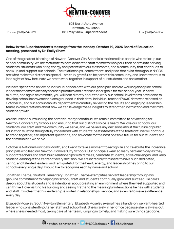 Below is the Superintendent’s Message from the Monday, October 19, 2026 Board of Education meeting, presented by Dr. Emily Shaw.  One of the greatest blessings of Newton-Conover City Schools is the incredible people who make up our school community. We are fortunate to have dedicated staff members who pour their hearts into serving students, students who bring energy and potential to our classrooms, and a community that continues to show up and support our schools. The relationships, commitment, and pride that exist throughout N-CCS are what make this district so special. I am truly grateful to be part of this community, and I never want us to lose sight of how fortunate we are to work together in support of our students and one another.  We have spent time reviewing individual school data with our principals and are working alongside school leadership teams to identify focused priorities and establish clear goals for this school year. In a few minutes, and again next month, you will hear directly about the work our school-level teams have done to develop school improvement plans grounded in their data. Individual teacher EVAAS data was released on October 15, and our accountability department is carefully reviewing the results and engaging leadership teams in conversations about how we can leverage these insights to strengthen instruction and maximize student growth.   As discussions surrounding the potential merger continue, we remain committed to advocating for Newton-Conover City Schools and ensuring that our district’s voice is heard. We love our schools, our students, our staff, and the community we serve, and we believe any decisions about the future of public education must be thoughtfully considered with students’ best interests at the forefront. We will continue to stand together, ask important questions, and advocate for the best possible future for our students and the communities we serve.  October is National Principals Month, and I want to take a moment to recognize and celebrate the incredible principals who lead our Newton-Conover City Schools. Our principals wear so many hats each day as they support teachers and staff, build relationships with families, celebrate students, solve challenges, and keep student learning at the center of every decision. We are incredibly fortunate to have such dedicated, caring, and talented leaders, and I am grateful for the heart, energy, and leadership they bring to our schools every single day! I would like to recognize each by name and school.  Jonathan Tharpe, Shuford Elementary: Jonathan Tharpe exemplifies servant leadership through his genuine commitment to helping his school, staff, and students continually grow and succeed. He cares deeply about his students and is intentional about creating an environment where they feel supported and can thrive. I love visiting his building and seeing firsthand the meaningful interactions he has with students and staff. It is clear that his leadership is rooted in relationships, service, and a desire to make a difference every day.   Elizabeth Moseley, South Newton Elementary: Elizabeth Moseley exemplifies a hands-on, servant-hearted leader who consistently puts her staff and school first. She is rarely in her office because she is always out where she is needed most, taking care of her team, jumping in to help, and making sure things get done.