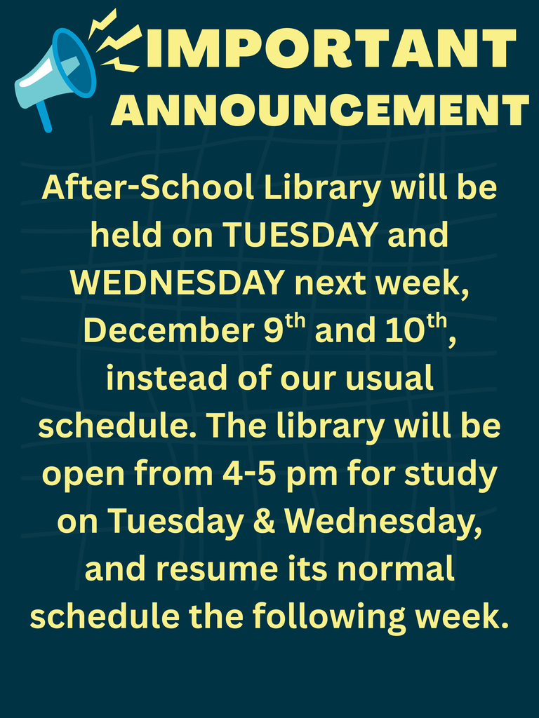 AFTER SCHOOL LIBRARY WILL BE HELD ON TUESDAY AND WEDNESDAY NEXT WEEK DECEMBER 9TH AND 10TH INSTEAD OF OUR USUAL SCHEDULE. THE LIBRARY WILL BE OPEN FROM 4 - 5 PM FOR STUDY ON TUESDAY AND WEDNESDAY, AND RESUME ITS NORMAL SCHEDULE THE FOLLOWING WEEK.