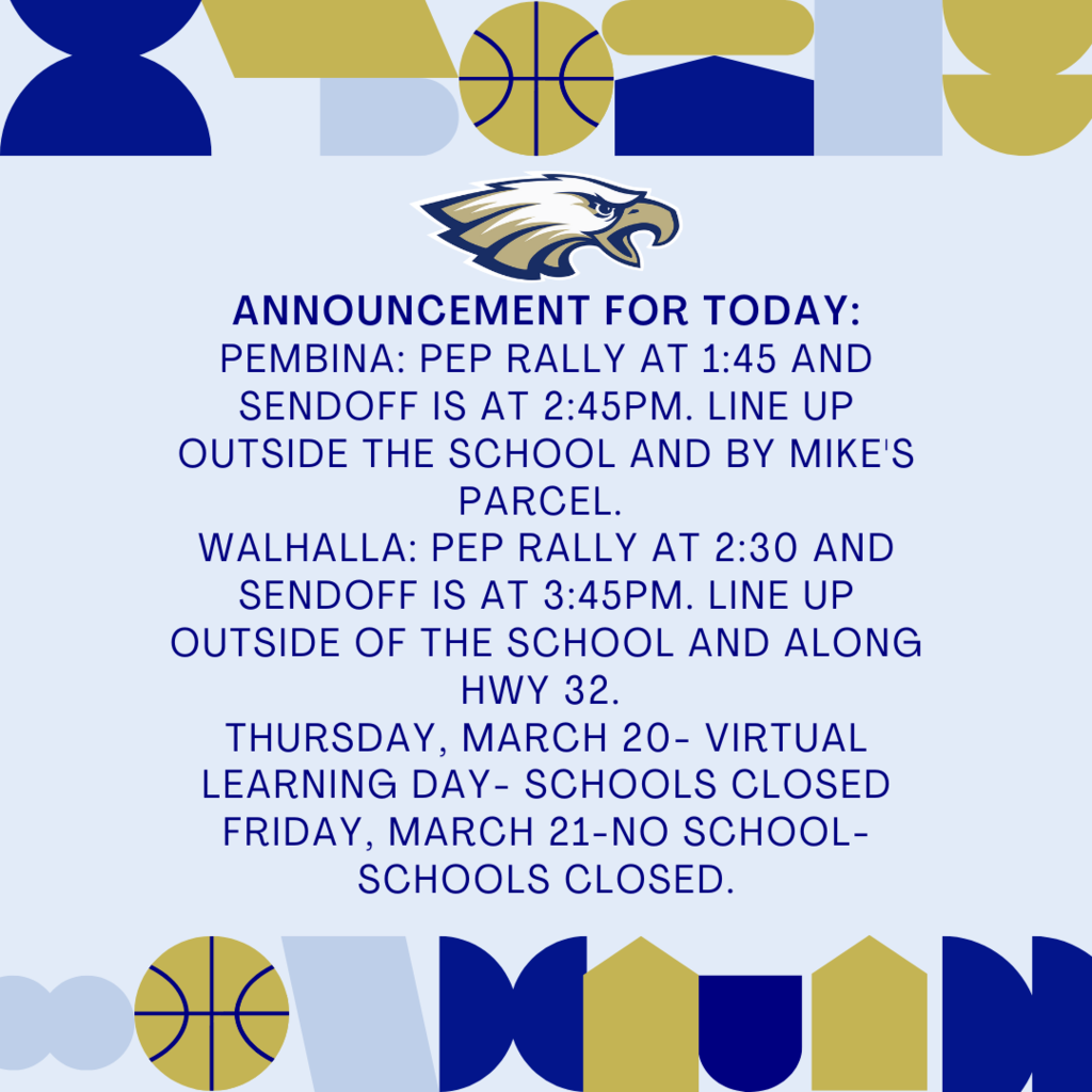 Announcement for today: Pembina: Pep rally at 1:45 and sendoff is at 2:45pm. Line up outside the school and by Mike's Parcel. Walhalla: Pep rally at 2:30 and sendoff is at 3:45pm. Line up outside of the school and along HWY 32. Thursday, March 20- Virtual Learning Day- Schools Closed Friday, March 21-No school-Schools Closed.
