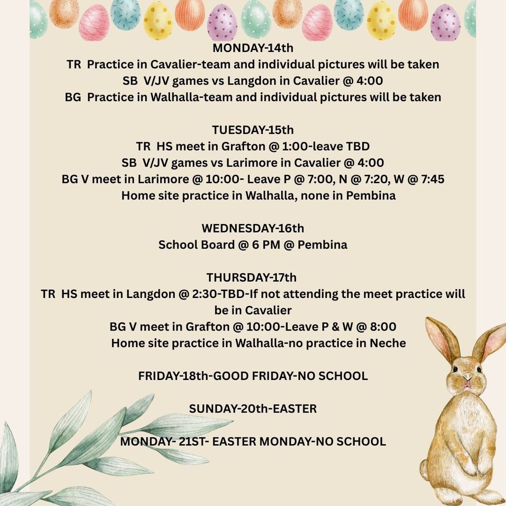 MONDAY-14th TR Practice in Cavalier-team and individual pictures will be taken SB V/JV games vs Langdon in Cavalier @ 4:00 BG Practice in Walhalla-team and individual pictures will be taken TUESDAY-15th TR HS meet in Grafton @ 1:00-leave TBD SB V/JV games vs Larimore in Cavalier @ 4:00 BG V meet in Larimore @ 10:00- Leave P @ 7:00, N @ 7:20, W @ 7:45 Home site practice in Walhalla, none in Pembina WEDNESDAY-16th School Board @ 6 PM @ Pembina THURSDAY-17th TR HS meet in Langdon @ 2:30-TBD-If not attending the meet practice will be in Cavalier BG V meet in Grafton @ 10:00-Leave P & W @ 8:00 Home site practice in Walhalla-no practice in Neche FRIDAY-18th-GOOD FRIDAY-NO SCHOOL SUNDAY-20th-EASTER MONDAY- 21ST- EASTER MONDAY-NO SCHOOL