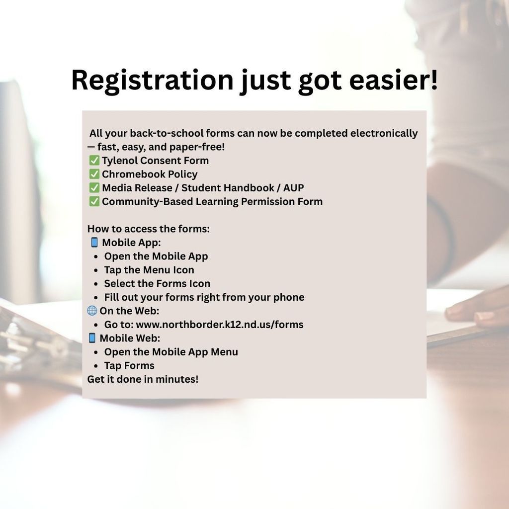   All your back-to-school forms can now be completed electronically — fast, easy, and paper-free!  ✅ Tylenol Consent Form  ✅ Chromebook Policy  ✅ Media Release / Student Handbook / AUP  ✅ Community-Based Learning Permission Form  How to access the forms:  📱 Mobile App: Open the Mobile App Tap the Menu Icon Select the Forms Icon Fill out your forms right from your phone 🌐 On the Web: Go to: www.northborder.k12.nd.us/forms 📱 Mobile Web: Open the Mobile App Menu Tap Forms Get it done in minutes!