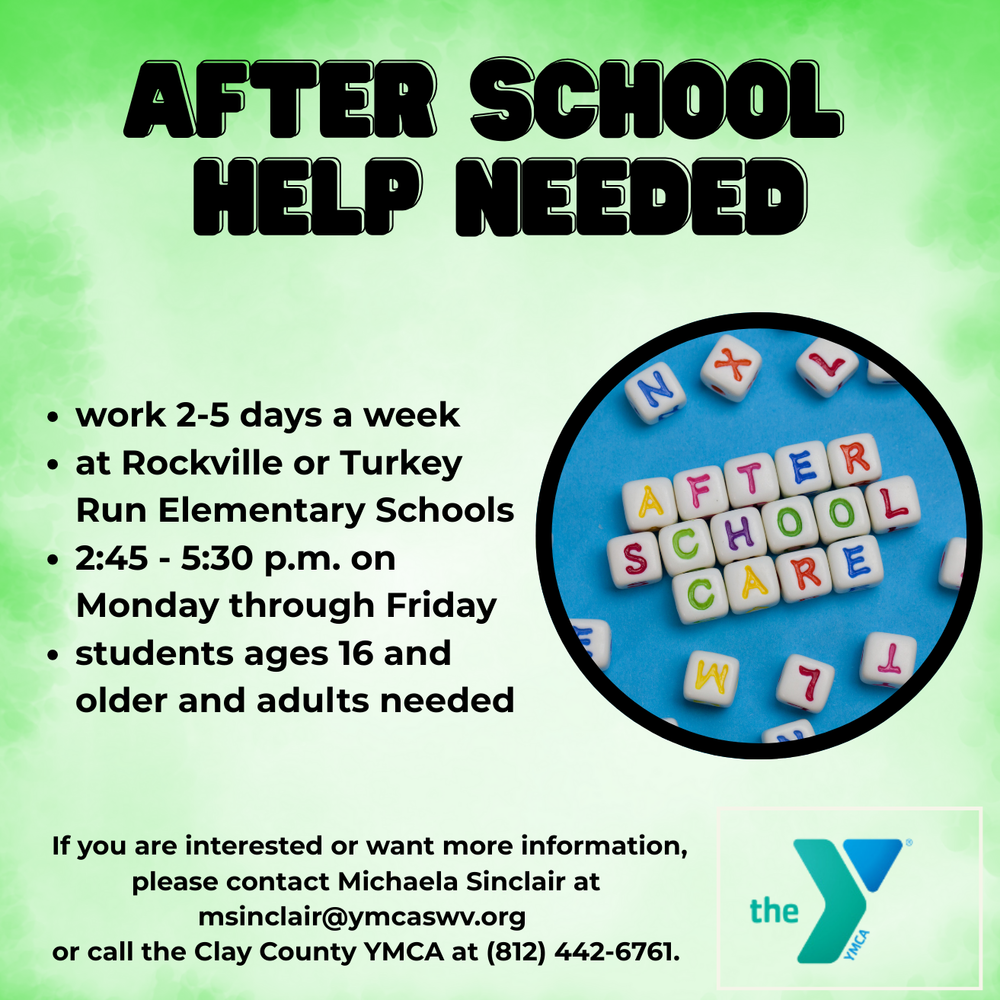A digital flyer with a light green background titled "AFTER SCHOOL HELP NEEDED" in large, bold black letters at the top. To the right is a circular photo of letter beads on a blue background spelling out "AFTER SCHOOL CARE."  To the left, a list of bullet points reads:  work 2-5 days a week  at Rockville or Turkey Run Elementary Schools  2:45 - 5:30 p.m. on Monday through Friday  students ages 16 and older and adults needed  At the bottom, text reads: "If you are interested or want more information, please contact Michaela Sinclair at msinclair@ymcaswv.org or call the Clay County YMCA at (812) 442-6761." The bottom right corner features the blue and green "the Y" (YMCA) logo.