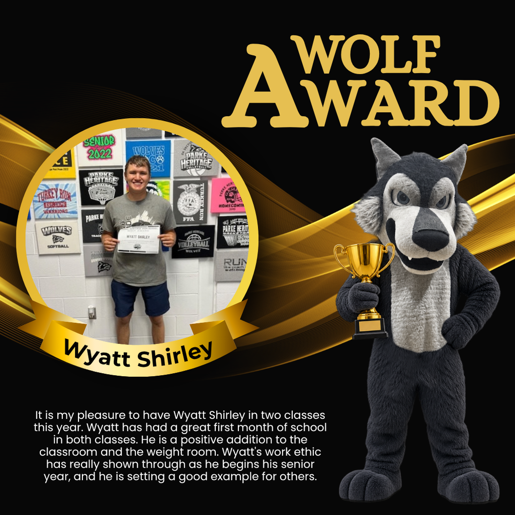 Wolf Award for Wyatt Shirley. It is my pleasure to have Wyatt Shirley in two classes this year. Wyatt has had a great first month of school in both classes. He is a positive addition to the classroom and the weight room. Wyatt's work ethic has really shown through as he begins his senior year, and he is setting a good example for others.