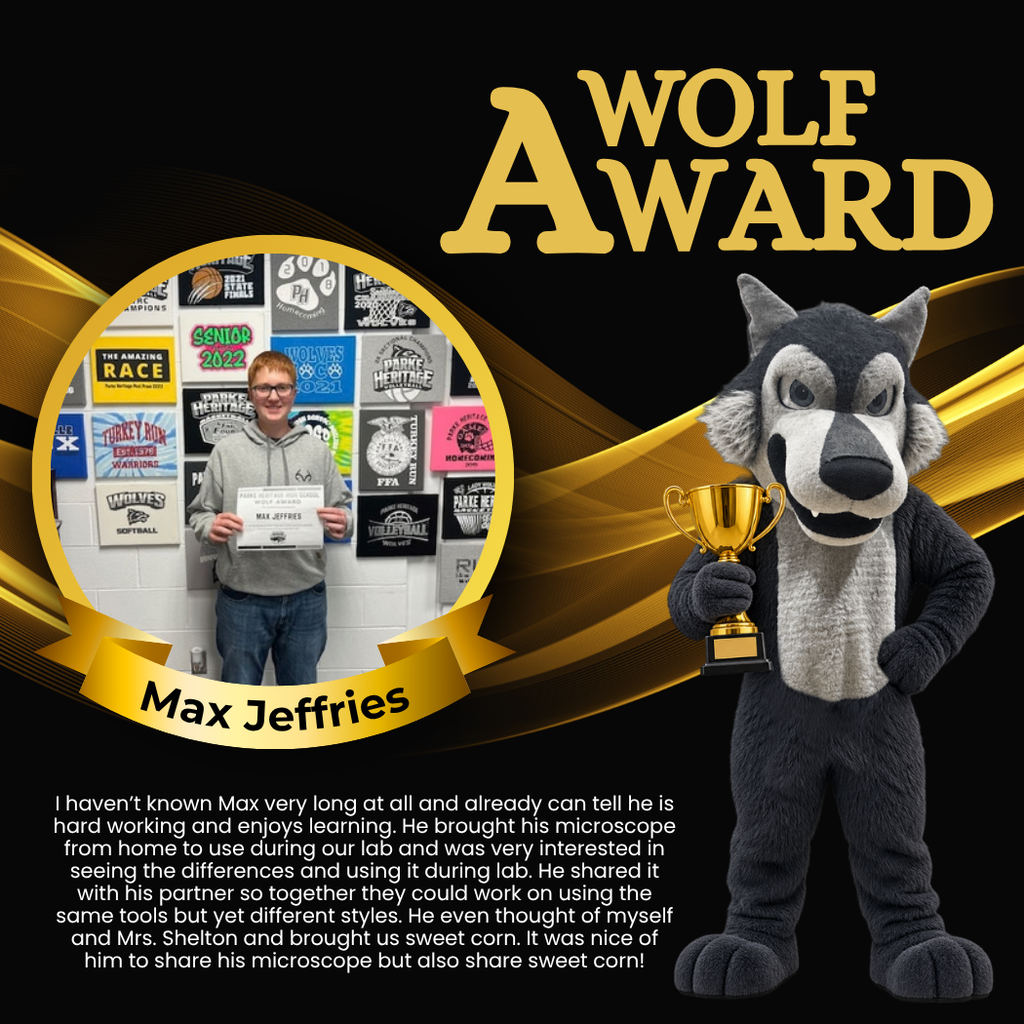 Wolf Award for Max Jeffries. I haven’t known Max very long at all and already can tell he is hard working and enjoys learning. He brought his microscope from home to use during our lab and was very interested in seeing the differences and using it during lab. He shared it with his partner so together they could work on using the same tools but yet different styles. He even thought of myself and Mrs. Shelton and brought us sweet corn. It was nice of him to share his microscope but also share sweet corn!