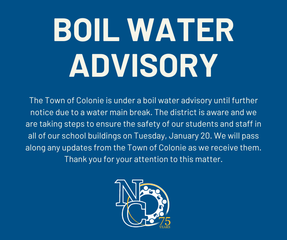 The Town of Colonie is under a boil water advisory until further notice due to a water main break. The district is aware and we are taking steps to ensure the safety of our students and staff in all of our school buildings on Tuesday, January 20th. Our Facilities team is bringing bottled water in for students and staff to use in all of our school buildings. Additionally, our staff will make all drinking fountains and bottle refill stations unavailable for use. The North Colonie Food Services team is prepared to adjust all cooking to meet health and safety requirements during the boil water advisory. We will pass along any updates from the Town of Colonie as we receive them. Thank you for your attention to this matter.
