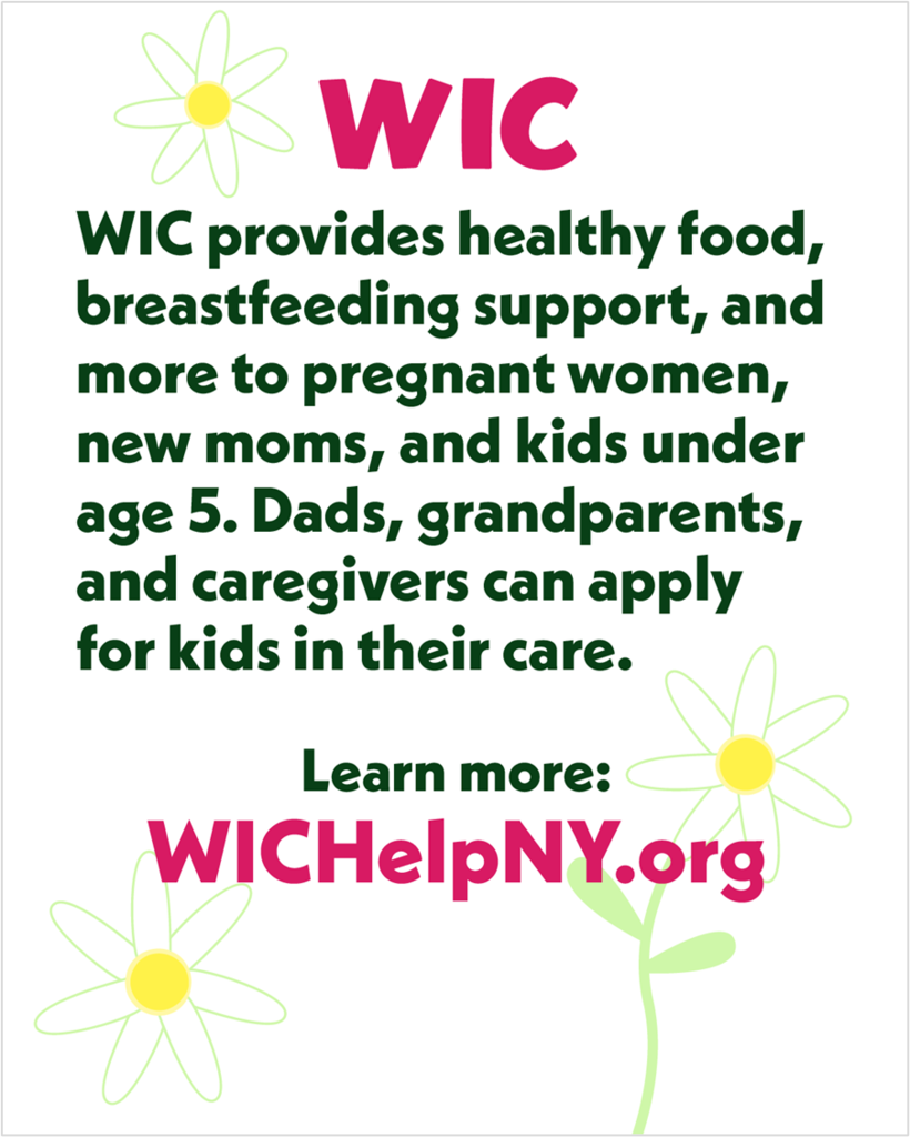A flyer advertising WIC that reads, "WIC provides healthy food, breastfeeding support, and more to pregnant women, new moms, and kids under age 5. Dads, grandparents, and caregivers can apply for kids in their care. Learn more: WICHelpNY.org."