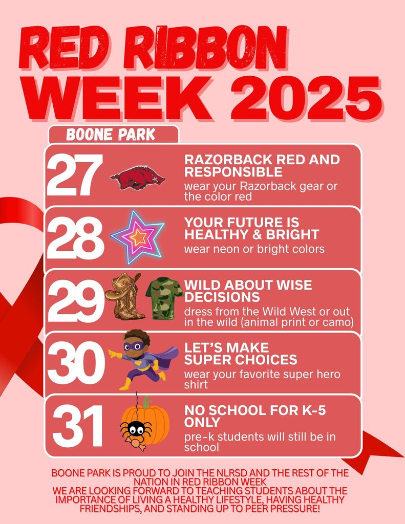 Attention Parents and Families: NEXT WEEK is RED RIBBON WEEK!! OCTOBER 27-30 ♥️ REMEMBER: NO SCHOOL FOR K-5th grade on October 31st (Pre-K will still be in school on that day)  Boone Park is proud to join the NLRSD and the rest of the nation in Red Ribbon Week again this year. We are looking forward to teaching your children about the importance of living a healthy lifestyle, having healthy friendships, and standing up to peer pressure!  These choices take daily effort, so each day we have chosen a saying as a reminder and encouragement to make smart choices.  Your student can participate by dressing up, being aware of your choices, and continuing to have healthy habits!  Please see flyer for dress up days next week!