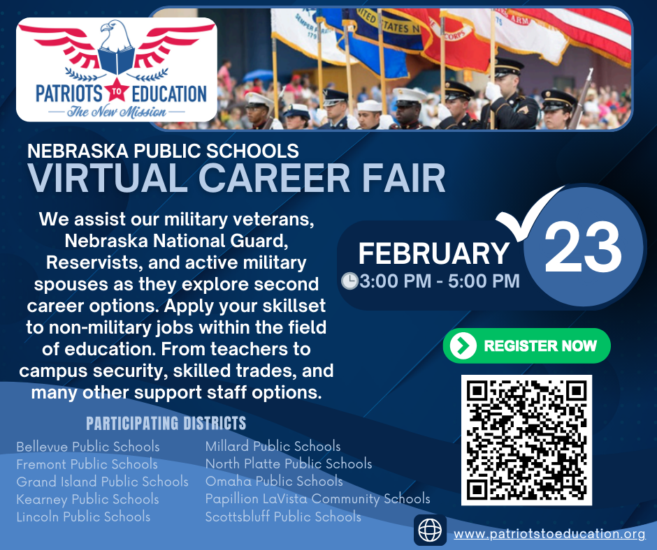 Patriots to Education logo with text that reads: Nebraska Public Schools Virtual Career Fair Feb 23, 3pm-5pm. We assist our military veterans, Nebraska National Guard, Reservists, and active military spouses as they explore second career options. Apply your skillset to non-military jobs within the field of education. From teachers to campus security, skilled trades, and many other support staff options. Participating districts: Bellevue Public Schools, Fremont Public Schools, Grand Island Public Schools, Kearney Public Schools, Lincoln Public Schools, Millard Public Schools, North Platte Public Schools, Omaha Public Schools, Papillion LaVista Community Schools, Scottsbluff Public Schools. www.patriotstoeducation.org