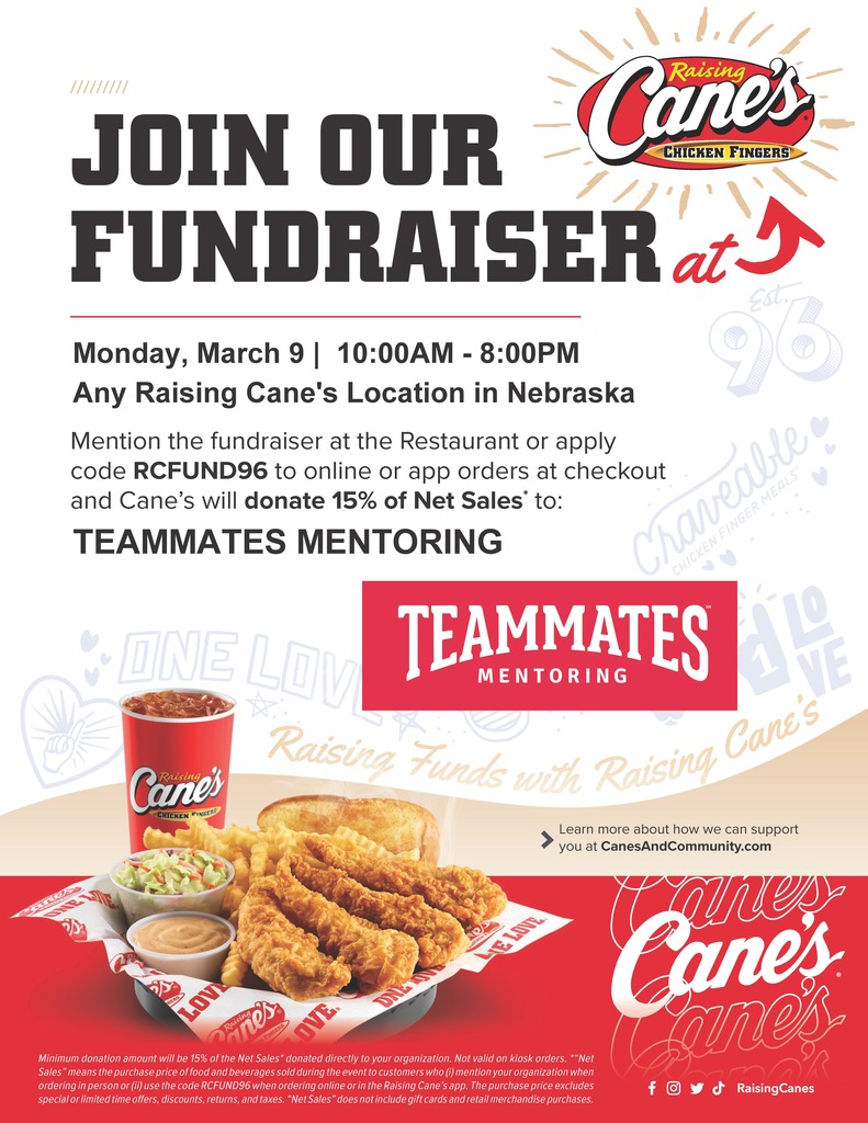 Raising Cane's Flyer with chicken basket that reads: Join our fundraiser at Raising Cane's Monday, March 9, 10:00am - 8:00pm at any Raising Cane's Location in Nebraska. Mention the rundraiser at the restaurant or apply code RCFUND96 to online or app orders at checkout and Cane's will donate 15% of Net Sales to Teammates Mentoring. Learn more about how we can support you at canesandcommunity.com