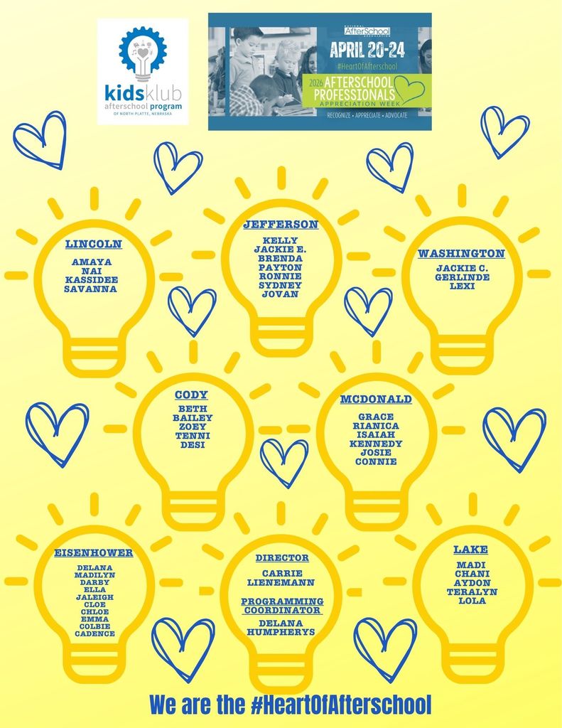 Gold graphic with lightbulb icons and blue hearts. Kids Klub Afterschool Program. Afterschool Professionals Appreciation Week April 20-24: Lincoln: Amaya Nai Kassidee Savanna, Jefferson Kelly Jackie E. Brenda Payton Ronnie Sydney Jovan, Washington: Jackie C. Gerlinde Lexi, Cody: Beth Bailey Zoey Tenni Desi, McDonald: Grace Rianica Isaiah Kennedy Josie Connie, Eisenhower: Delana Madilyn Darby Ella Jaleigh Cloe Chloe Emma Colbie Cadence, Lake: Madi Chani Aydon Teralyn Lola, Director: Carrie Lienemann Programming Coordinator Delana Humpherys. We are the #HeartOfAfterschool