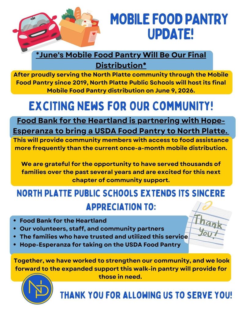 Flyer: Mobile food pantry update! June's mobile food pantry will be our final distribution. After proudly serving the North Platte community through the Mobile Food Pantry since 2019, NPPS will host its final Mobile Food Pantry distribution on June 9, 2026. Exciting news for our community! Food band for the heartland is partnering with Hope Esperanza to bring a USDA Dood Pantry to North Platte. This will provide community members with access to fod assistance more frequently than the corrent once-a-month mobile distribution. We are grateful for the opportunity to have served thousands of families over the past seeral years and are exited for this next chapter of community support. North Platte Public Schools extends its sincere appreciation to Food Bank for the Heartland, our volunteers, staf, and community partners, the families who have trusted and utilized this service, Hope-Esperanza for taking on the USDA Food Pantry. Together, we have worked to strengthen our community, and we look forward to the expanded support this walk-in pantry will provide for those in need. Interlocking blue and gold NP Logo picture. Thank you for allowing us to serve you!