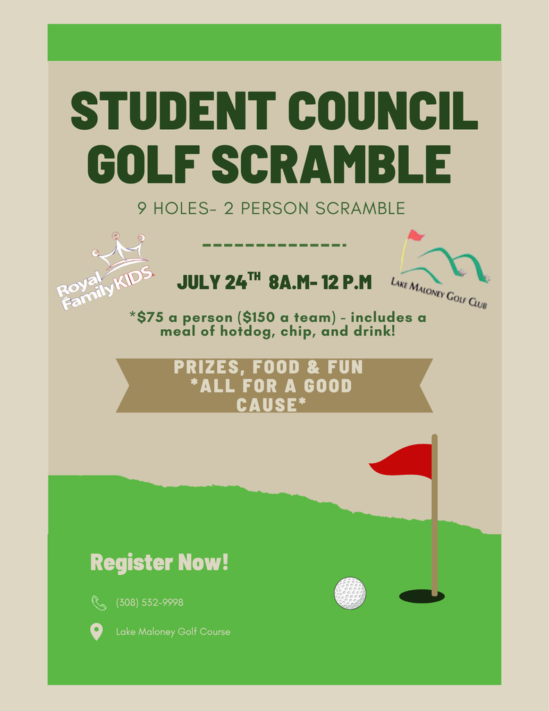 Flyer for golf scramble that reads: Student Council Golf Scramble 9 holes 2 person golf scramble. Supports Royal Family Kids. Lake Maloney Golf Club. July 24th 8am - 12pm. $75 a person ($150 a team) includes a meal of hotdog, chips, and drink. Prizes, food, and fun. All for a good cause! Register now! 308-532-9998, Lake Maloney Golf Course