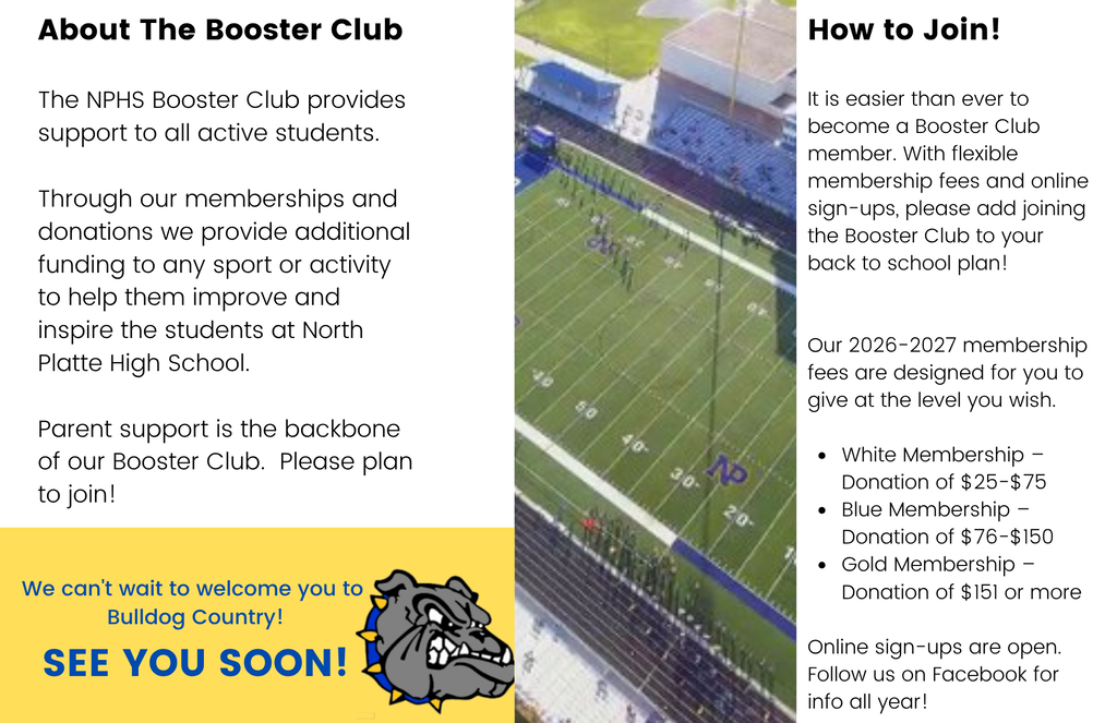 Picture of NPHS football field with text that reads: About the booster club. The NPHS Booster Club provides support to all active students. Through our memberships and donations we provide additional funding to any sport or activity to help them improve and inspire the students at NPHS. Parent support is the backbone of our Booster Club. Please plan to join! We can't wait to welcome you to Bulldog Country. See you soon. How to join! It is easier than ever to become a booster club member. With flexible membership fees and online sign-ups, please add joining to the Booster Club to your back to school plan! Our 2026-2027 membership fees are designed for you to give at the level you wish. White Membership Donation of 25-75 dollars. Blue Membership Donation of 76 to 150 dollars. Gold Membership Donation of 151 or more. Online sign-ups are open. Follow us on Facebook for info all year!