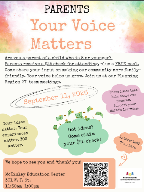 Flyer that reads: Parents your voice matters. Are you a parent of a child who is 8 or younger? Parents receive a $25 check for attending, plus a FREE meal. Come share your input on making our community more family-friendly. Your voice helps us grow. Join us at our Planning Region 27 team meetings. September 11, 2026. Your ideas matter. Your experiences matter. YOU matter. Got ideas? Come claim your $25 check! Share ideas that help shape our program. Support your child's learning. Interested? We hope to see you and 'thank' you! McKinley Education Center 301 W F St. 11:30am-1:00pm Nebraska Early Development Network.