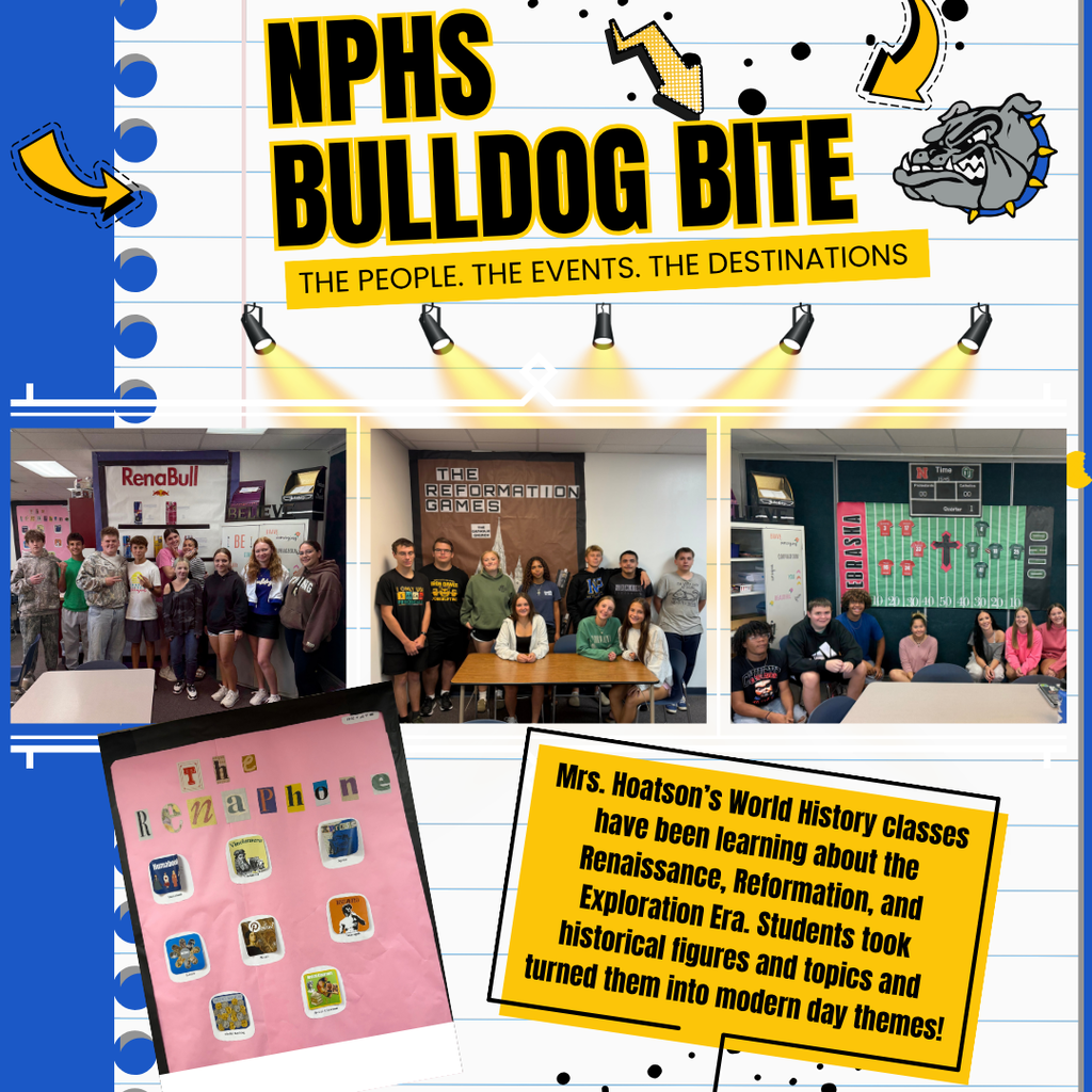 An graphic flyer titled "NPHS BULLDOG BITE" features a collage of photos showcasing student history projects against a blue and lined-paper background.Header SectionTitle Text: Bold, stylized text reads "NPHS BULLDOG BITE" with a subtitle in a yellow bar: "THE PEOPLE. THE EVENTS. THE DESTINATIONS".Graphics: Animated yellow arrows and a grey bulldog mascot cartoon are scattered around the title. Five stylized spotlight icons point downward toward the photo gallery below.Student Project Gallery (Three Side-by-Side Photos)Left Photo: A group of nine students stands in front of a classroom display featuring a sign that reads "RenaBull".Middle Photo: A group of eight students poses in front of a bulletin board titled "THE REFORMATION GAMES", designed to look like the The Hunger Games logo.Right Photo: A group of students sits in front of a bulletin board decorated as a football field with the words "NEBRASKA" and "OHIO" on either side.Lower SectionBottom-Left Photo: A tilted, polaroid-style picture displays a pink poster titled "The Renaphone", which simulates a smartphone home screen filled with historical figure "app" icons.Bottom-Right Text Box: A yellow, tilted rectangle contains the text: "Mrs. Hoatson’s World History classes have been learning about the Renaissance, Reformation, and Exploration Era. Students took historical figures and topis [topics] and turned them into modern day themes!"