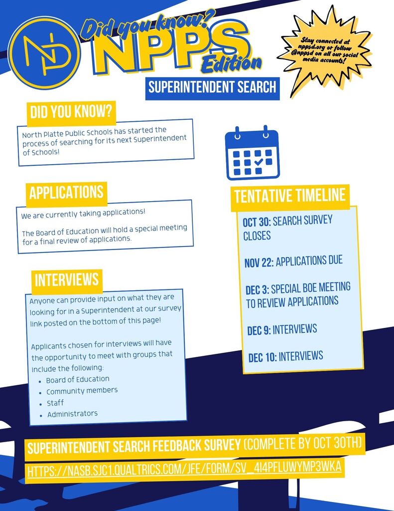 Flyer with blue and gold interlocking NP logo that reads: Did you know, NPPS Edition? Stay connected at nppsd.org or follow @nppsd.org on all our social media accounts! Did you know? North Platte Public Schools has started the process of searching for its next Superintendent of Schools! Applications:  We are currently taking applications! The Board of Education will hold a special meeting for a final review of applications. Interviews:  Anyone can provide input on what they are looking for in a Superintendent at our survey link posted on the bottom of this page! Applicants chosen for interviews will have the opportunity to meet with groups that include the following: Board of Education Community members Staff Administrators. Tentative Timeline:  Oct 30: Search Survey Closes Nov 22: Applications Due Dec 3: Special BoE meeting to review applications Dec 9: Interviews Dec 10: Interviews. Superintendent search feedback survey link completed by Oct. 30th:  https://nasb.sjc1.qualtrics.com/jfe/form/SV _ 4I4pFlUwyMp3wKa
