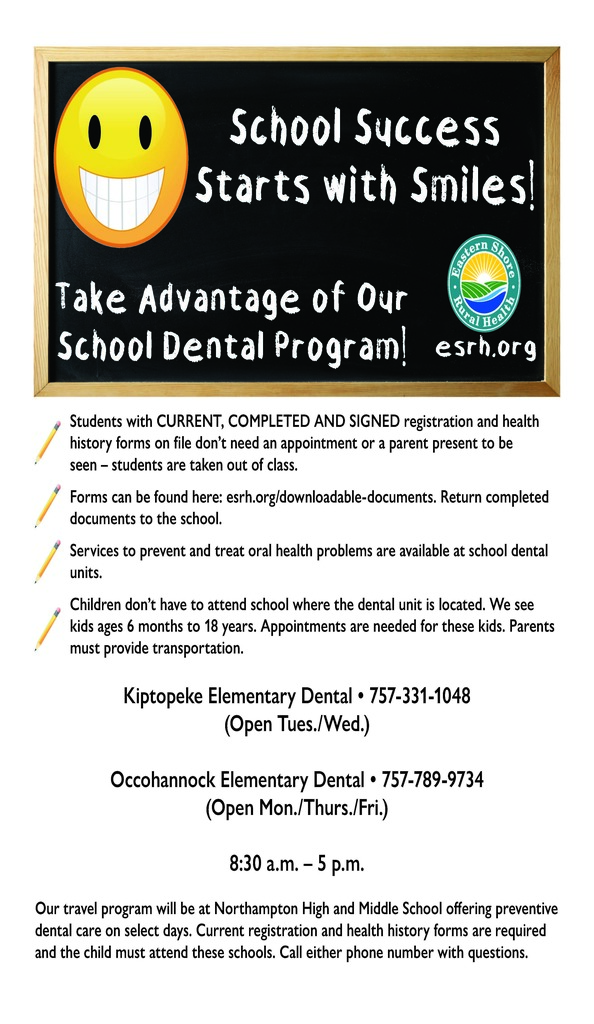 A flyer for the Northampton County Public Schools School Dental Program, provided by Eastern Shore Rural Health. The top of the flyer features a chalkboard with a large, bright yellow smiley face and the headline "School Success Starts with Smiles! Take Advantage of Our School Dental Program!".  Key Information:  Services: Available to children ages 6 months to 18 years to prevent and treat oral health problems.  Access: Students with signed registration and health history forms on file do not need an appointment or a parent present to be seen during school hours.  Forms: Registration and health history forms can be found at esrh.org/downloadable-documents and should be returned to the school.  Kiptopeke Elementary Dental: Call 757-331-1048 (Open Tuesdays and Wednesdays).  Occohannock Elementary Dental: Call 757-789-9734 (Open Mondays, Thursdays, and Fridays).  Hours: Locations are open from 8:30 a.m. – 5:00 p.m..  Travel Program: Preventive dental care is also offered at Northampton High and Middle Schools on select days for students attending those schools.