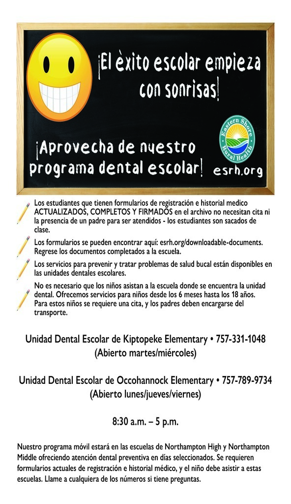 Un volante para el Programa Dental Escolar de las Escuelas Públicas del Condado de Northampton, proporcionado por Eastern Shore Rural Health. La parte superior del volante presenta una pizarra con una cara sonriente amarilla brillante y el titular "¡El éxito escolar comienza con las sonrisas! ¡Aproveche nuestro programa dental escolar!". Información Clave: Servicios: Disponibles para niños de 6 meses a 18 años para prevenir y tratar problemas de salud bucal. Acceso: Los estudiantes con formularios de registro e historial de salud firmados no necesitan una cita ni la presencia de un padre para ser atendidos durante el horario escolar. Formularios: Los formularios se pueden encontrar en esrh.org/downloadable-documents y deben devolverse a la escuela. Dental de la Primaria Kiptopeke: Llame al 757-331-1048 (Abierto los martes y miércoles). Dental de la Primaria Occohannock: Llame al 757-789-9734 (Abierto los lunes, jueves y viernes). Horario: Las ubicaciones están abiertas de 8:30 a.m. a 5:00 p.m.. Programa de Viaje: También se ofrece atención dental preventiva en las escuelas secundarias y preparatorias de Northampton en días seleccionados para los estudiantes que asisten a esas escuelas.