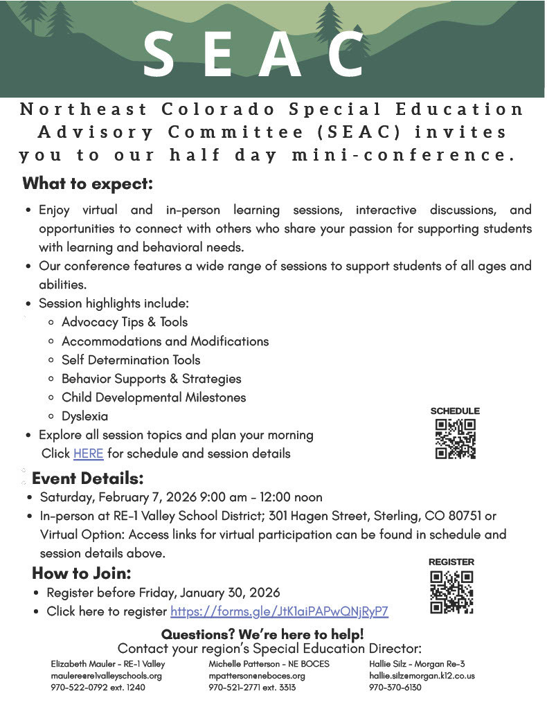 Community Event Announcement:  Parents, guardians, and caregivers are invited to the Northeast Colorado Special Education Advisory Committee (SEAC) Parent Conference on Saturday, February 7th from 9 AM to 12 Noon.  This free event offers helpful information, practical resources, and opportunities to connect with other families and professionals.  The conference will be held in Sterling at the Hagen Early Education Center (301 Hagen Street), with virtual sessions available.  Register at https://forms.gle/Q72eN6MKY4LjnVTaA or call your local Special Education Director. For NEBOCES Michelle Patterson 970-521-2771 ext 3313, RE-1 Valley Elizabeth Mauler 970-522-0792 ext 1240 and Fort Morgan Hallie Silz 970-867-5633 Ext. 0128. 