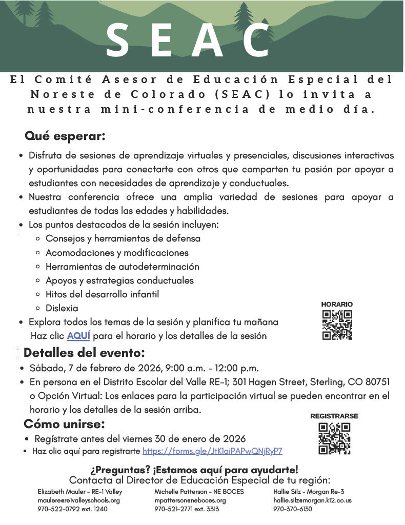 Community Event Announcement:  Parents, guardians, and caregivers are invited to the Northeast Colorado Special Education Advisory Committee (SEAC) Parent Conference on Saturday, February 7th from 9 AM to 12 Noon.  This free event offers helpful information, practical resources, and opportunities to connect with other families and professionals.  The conference will be held in Sterling at the Hagen Early Education Center (301 Hagen Street), with virtual sessions available.  Register at https://forms.gle/Q72eN6MKY4LjnVTaA or call your local Special Education Director. For NEBOCES Michelle Patterson 970-521-2771 ext 3313, RE-1 Valley Elizabeth Mauler 970-522-0792 ext 1240 and Fort Morgan Hallie Silz 970-867-5633 Ext. 0128. 