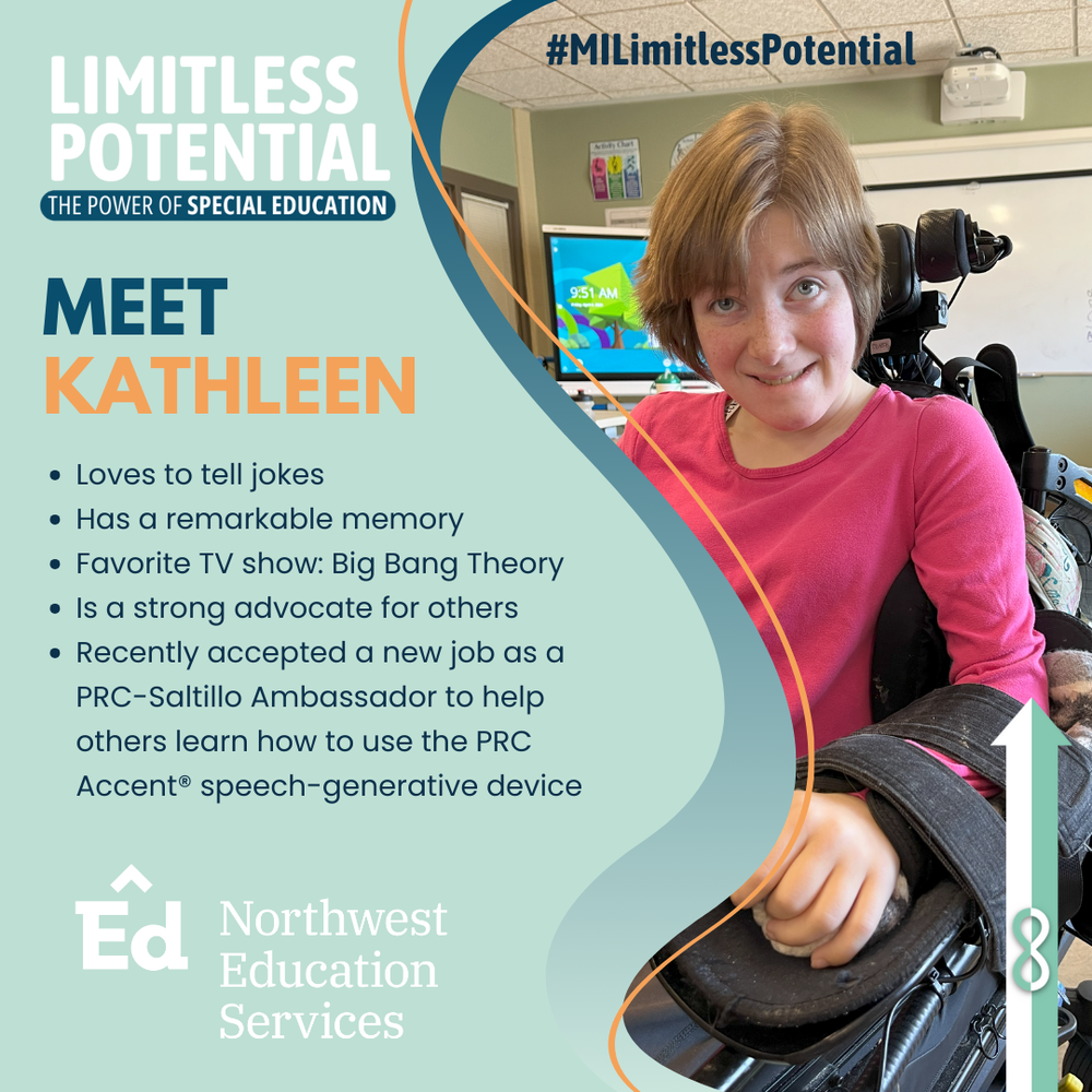 Limitless Potential: Meet Kathleen. Loves to tell jokes. Has a remarkable memory. Favorite TV show: Big Bang Theory. Is a strong advocate for others. Recently accepted a new job as a PRC-Saltillo Ambassador to help others learn how to use the PRC Accent speech-generative device. Logo: Northwest Education Services. #MILimitlessPotential.