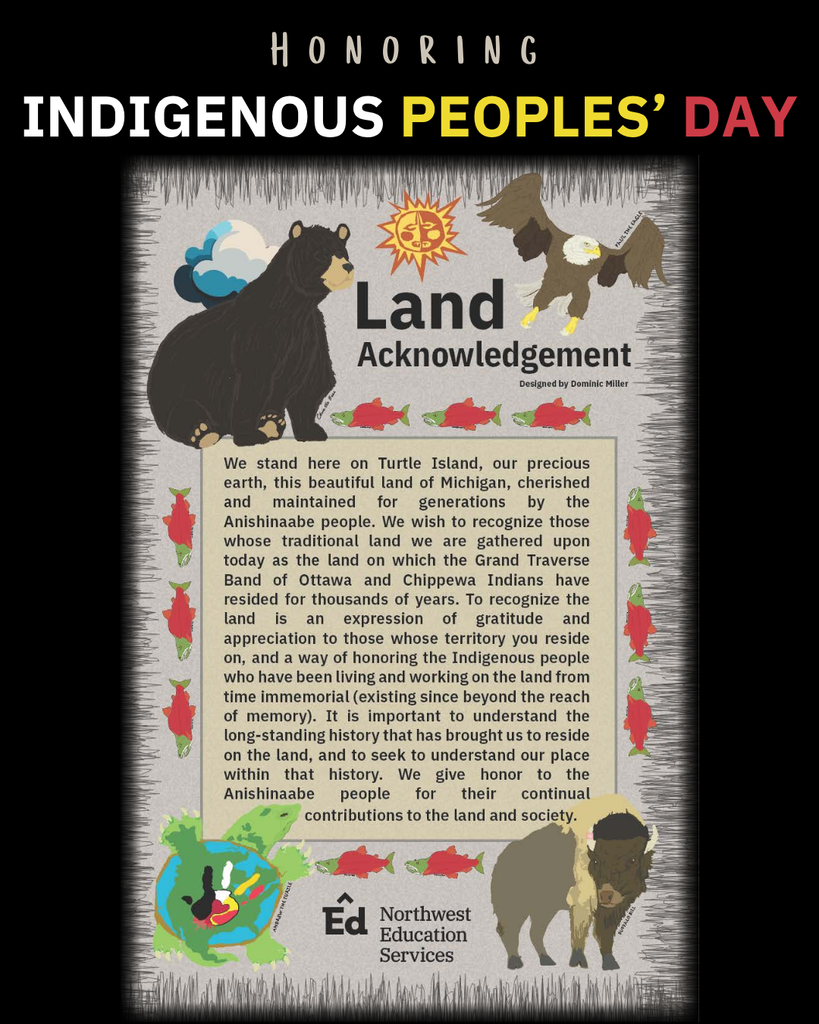 Honoring Indigenous Peoples’ Day. Land Acknowledgement, designed by Dominic Miller. We stand here on Turtle Island, our precious earth, this beautiful land of Michigan, cherished and maintained for generations by the Anishinaabe people. We wish to recognize those whose traditional land we are gathered upon and today as the land on which the Grand Traverse Band of Ottawa and Chippewa Indians have resided for thousands of years. To recognize the land is an expression of gratitude and appreciation to those whose territory you reside on, and a way of honoring Indigenous people who have been living and working on the land from time immemorial (existing since beyond the reach of memory). It is important to understand the long-standing history that has brought us to reside on the land, and seek to understand our place within that history. We give honor to the Anishinaabe people for their continual contributions to the land and society. Northwest Education Services.