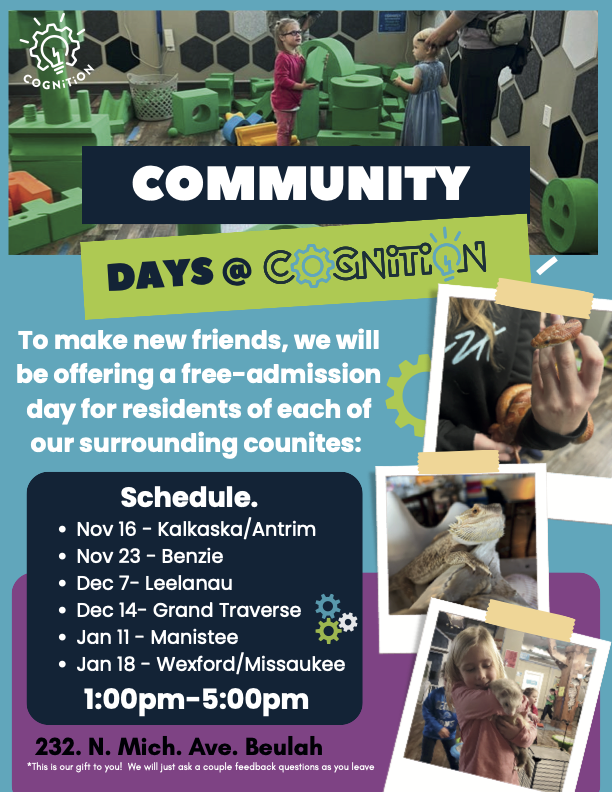 Flyer titled “Community Outreach – Community Days @ Cognition.” It announces free admission days for local residents, hosted by the Cognition Science Center in Beulah. The flyer lists the schedule by county:  Nov 16 – Kalkaska & Antrim  Nov 23 – Benzie  Dec 7 – Leelanau  Dec 14 – Grand Traverse  Jan 11 – Manistee  Jan 18 – Wexford & Missaukee  Location: 232 N. Michigan Ave, Beulah. Time: 1:00 PM – 5:00 PM. A note at the bottom reads: “This is our gift to you! We will just ask a couple feedback questions as you leave