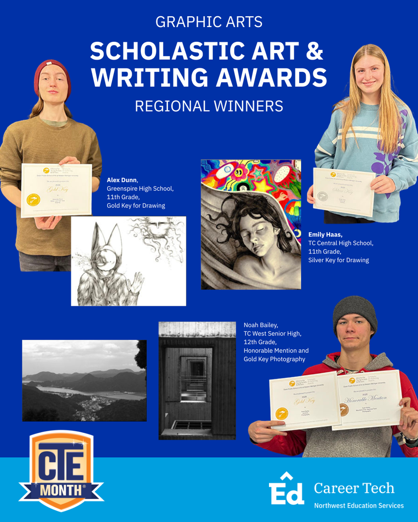 Graphic Arts Scholastic Art & Writing Awards Regional Winners. Alex Dunn, Greenspire High School, 11th Grade, Gold Key for Drawing. Emily Haas, TC Central High School, 11th Grade, Silver Key for Drawing. Noah Bailey, TC West Senior High, 12th Grade, Honorable Mention and Gold Key Photography. CTE Month. Northwest Education Services Career Tech.