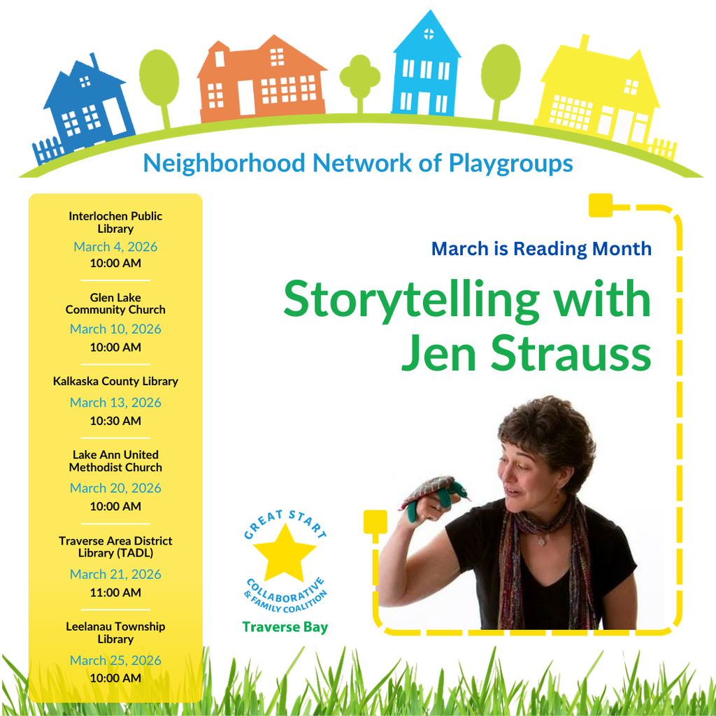 Neighborhood Network of Playgroups. March is Reading Month. Storytelling with Jen Strauss. Interlochen Public Library, March 4, 2026, 10:00 am. Glen Lake Community Church, March 10, 2026, 10:00 am. Kalkaska County Library, March 13, 2026, 10:30 am. Lake Ann United Methodist Church, March 20, 2026, 10:00am. Traverse Area District Library (TADL), March 21, 2026, 11:00 am. Leelanau Township Library, March 25, 2026, 10:00 am. Great Start Collaborative & Family Coalition Traverse Bay.