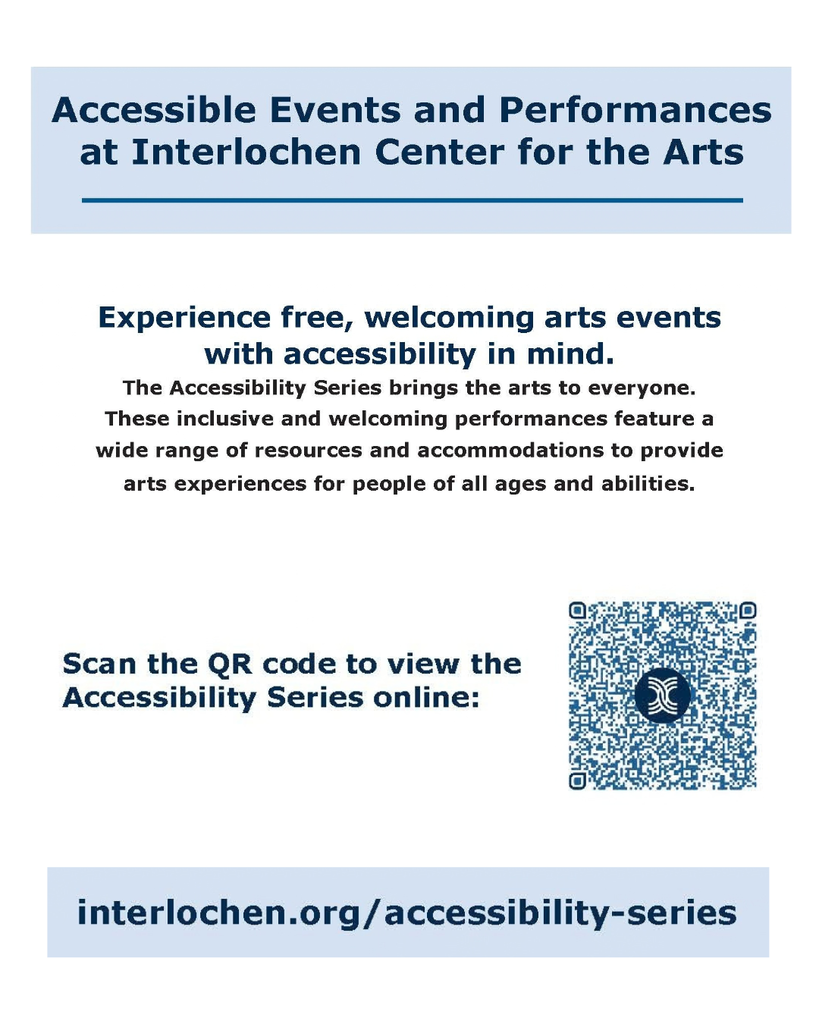 Accessible Events and Performances at Interlochen Center for the Arts Experience free, welcoming arts events with accessibility in mind. The Accessibility Series brings the arts to everyone. These inclusive and welcoming performances feature a wide range of resources and accommodations to provide arts experiences for people of all ages and abilities. Scan the QR code to view the Accessibility Series online: interlochen.org/accessibility-series