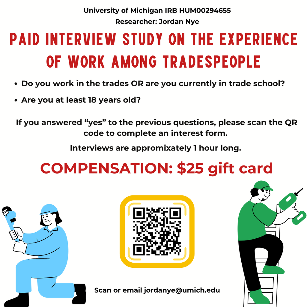 University of Michigan IRB HUM00294655. Researcher: Jordan Nye. Paid interview study on the experience of work among tradespeople. Do you work in the trades OR are you currently in trade school? Are you at least 18 years old? If you answered “yes” to the previous questions, please scan the QR code to complete an interest form. Interviews are approximately 1 hour long. Compensation: $25 gift card. Scan or email jordanye@umich.edu