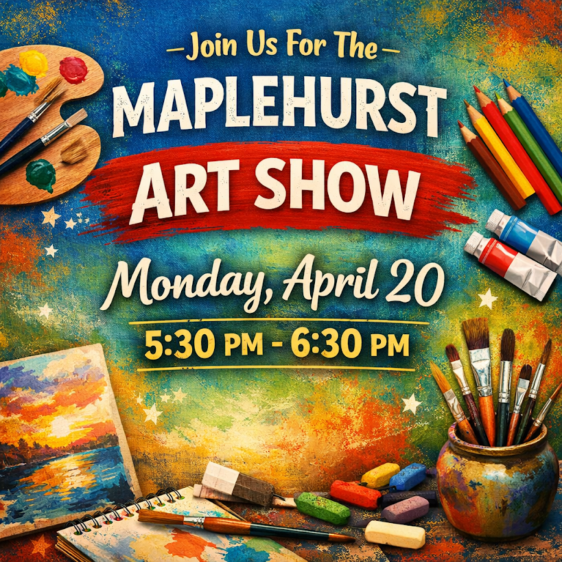 The Annual Maplehurst Art Show will be held on Monday, April 20 from 5:30 PM to 6:30 PM in the gymnasium!  K-1 Students’ artwork will be on display for families to view.  Students may take their 3-dimensional projects (on tables in gymnasium) and their portfolios (on desks in their classrooms) home with them at that time.  Artwork that is hanging will be sent home at a later date.  We hope to see you there!