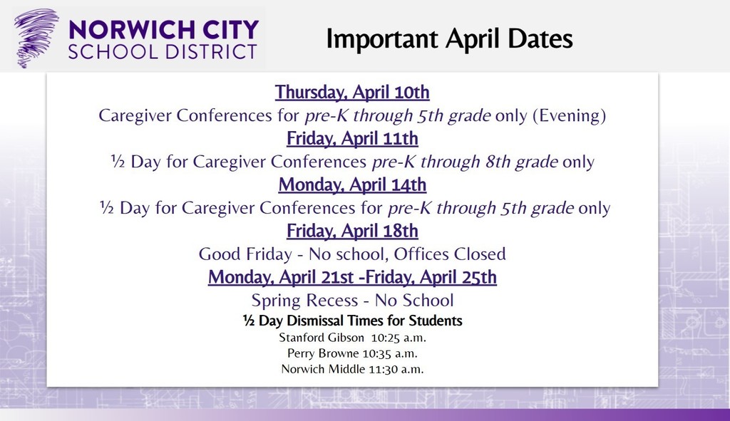Attention all guardians! Please note the important upcoming dates for April below: Thursday, April 10th: Caregiver Conferences for pre-K through 5th grade only (Evening) Friday, April 11th: ½ day for Caregiver Conferences for pre-K through 8th grade only Monday, April 14th: ½ day for Caregiver Conferences for pre-K through 5th grade only Friday, April 18th: Good Friday - No school, Offices Closed Monday, April 21st -Friday, April 25th: Spring Recess - No School ½ Day Dismissal Times for Students Stanford Gibson 10:25 a.m. Perry Browne 10:35 a.m. Norwich Middle School 11:30 a.m.