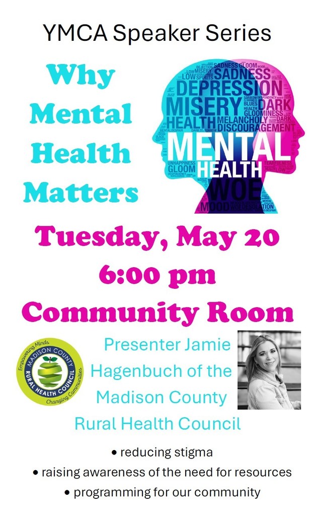 YMCA Speaker Series Why Mental Health Matters Tuesday, May 20 6:00 pm Community Room Presenter Jamie Hagenbuch of the Madison County Rural Health Council • reducing stigma • raising awareness of the need for resources • programming for our community