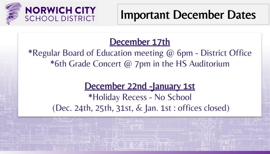 Attention Caregivers. Please note the upcoming important dates for December below:  December 17th *Regular Board of Education meeting @ 6pm - District Office *6th Grade Concert @ 7pm in the HS Auditorium  December 22nd -January 1st *Holiday Recess - No School  (Dec. 24th, 25th, 31st, & Jan. 1st : offices closed)