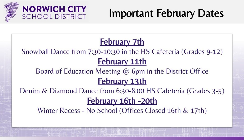 February 7th Snowball Dance from 7:30-10:30 in the HS Cafeteria (Grades 9-12) February 11th Board of Education Meeting @ 6pm in the District Office February 13th Denim & Diamond Dance from 6:30-8:00 HS Cafeteria (Grades 3-5) February 16th -20th Winter Recess - No School (Offices Closed 16th & 17th)