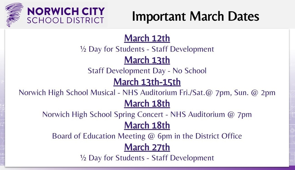 Attention all guardians: Please check out the important March dates below:   -March 12th: ½ Day for Students - Staff Development -March 13th: Staff Development Day - No School -March 13th-15th: Norwich High School Musical - NHS Auditorium Fri./Sat.@ 7pm, Sun. @ 2pm  -March 18th: Norwich High School Spring Concert - NHS Auditorium @ 7pm -March 18th: Board of Education Meeting @ 6pm in the District Office -March 27th: ½ Day for Students - Staff Development