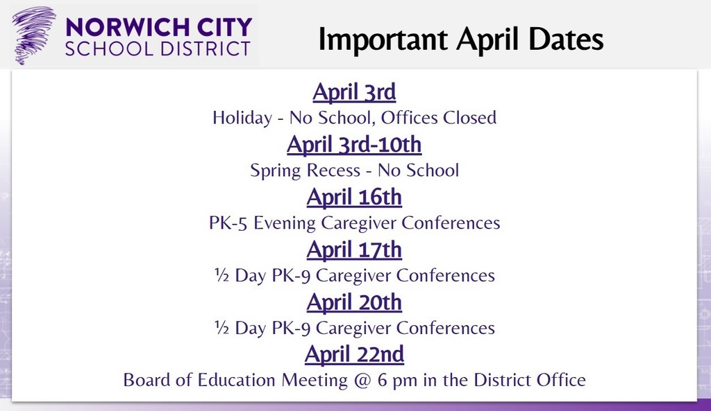 Attention all caregivers. Please note the important dates for April below: April 3rd: Holiday - No School, Offices Closed April 3rd-10th: Spring Recess - No School April 16th: PK-5 Evening Caregiver Conferences April 17th: ½ Day PK-9 Caregiver Conferences April 20th: ½ Day PK-9 Caregiver Conferences April 22nd: Board of Education Meeting @ 6 pm in the District Office