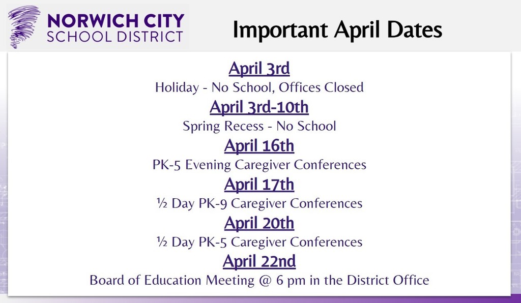Attention all caregivers. Please note the important dates for April below:  April 3rd: Holiday - No School, Offices Closed April 3rd-10th: Spring Recess - No School April 16th: PK-5 Evening Caregiver Conferences April 17th: ½ Day PK-9 Caregiver Conferences April 20th: ½ Day PK-5 Caregiver Conferences April 22nd: Board of Education Meeting @ 6 pm in the District Office