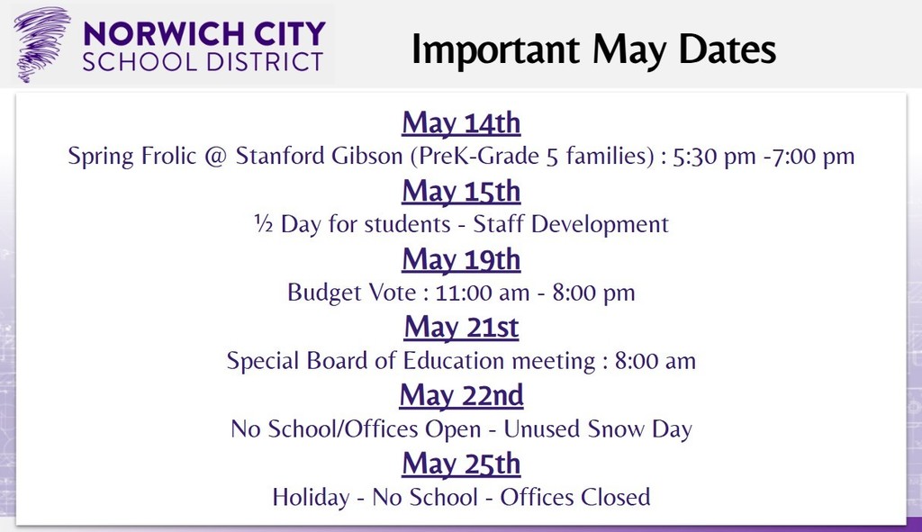 Attention All. Please see the important upcoming dates for May below:   -May 14th: Spring Frolic @ Stanford Gibson (PreK-Grade 5 families) : 5:30 pm -7:00 pm -May 15th: ½ Day for students - Staff Development  -May 19th: Budget Vote: 11:00 am - 8:00 pm -May 21st: Special Board of Education meeting: 8:00 am -May 22nd: No School/Offices Open - Unused Snow Day -May 25th: Holiday - No School - Offices Closed