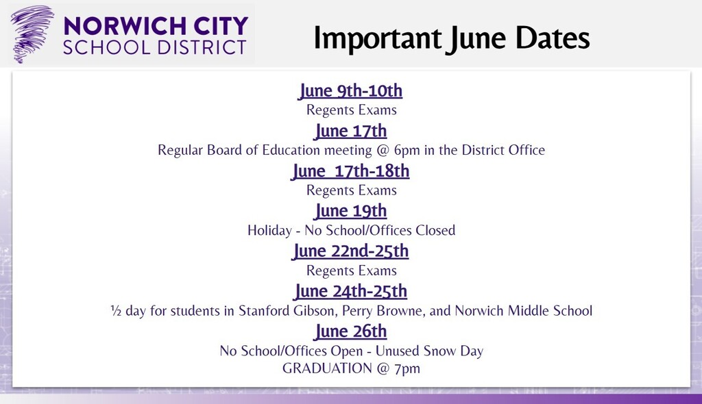 Attention All. Please see the important dates for June below: -June 9th-10th: Regents Exams -June 17th: Regular Board of Education meeting @ 6 pm in the District Office -June 17th-18th: Regents Exams -June 19th: Holiday - No School/Offices Closed -June 22nd-25th: Regents Exams -June 24th-25th: ½ day for students in Stanford Gibson, Perry Browne, and Norwich Middle School -June 26th: No School/Offices Open - Unused Snow Day, and GRADUATION @ 7 pm