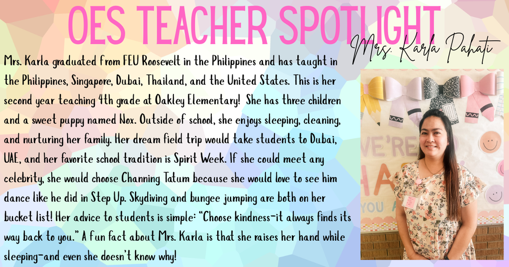 Mrs. Karla graduated from FEU Roosevelt in the Philippines and has taught in the Philippines, Singapore, Dubai, Thailand, and the United States. This is her second year teaching 4th grade at Oakley Elementary! She has three children and a sweet puppy named Nox. Outside of school, she enjoys sleeping, cleaning, and nurturing her family. Her dream field trip would take students to Dubai, UAE, and her favorite school tradition is Spirit Week. If she could meet any celebrity, she would choose Channing Tatum because she would love to see him dance like he did in Step Up. Skydiving and bungee jumping are both on her bucket list! Her advice to students is simple: “Choose kindness—it always finds its way back to you.” A fun fact about Mrs. Karla is that she raises her hand while sleeping—and even she doesn’t know why!