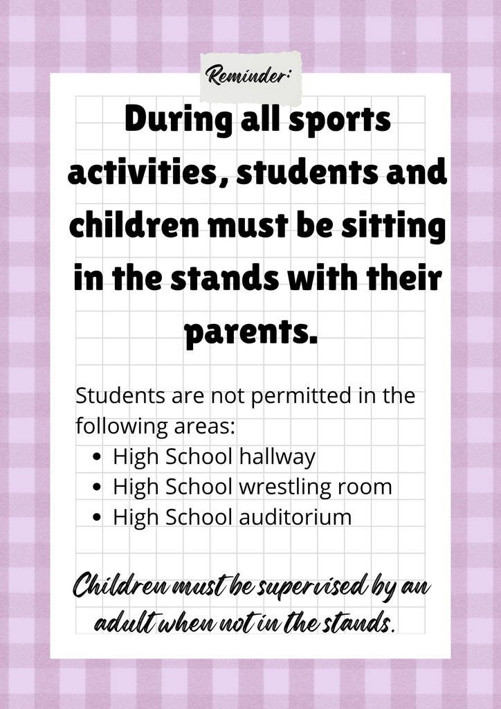 As a reminder, during all sporting activities, students and children must remain seated in the stands with their parents. Students are not permitted in the high school hallway, wrestling room, or auditorium. If children are not seated in the stands, they must be supervised by an adult at all times. Thank you for helping us maintain a safe and enjoyable environment for everyone.