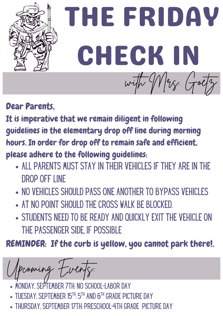 Friday Check In with Mrs. Goetz: Dear Parents, It is imperative that we remain diligent in following guidelines in the elementary drop off line during morning hours. In order for drop off to remain safe and efficient, please adhere to the following guidelines: All parents must stay in their vehicles if they are in the drop off line No vehicles should pass one another to bypass vehicles At no point should the cross walk be blocked Students need to ready and quickly exit the vehicle on the passenger side, if possible REMINDER: If the curb is yellow, you cannot park there! Thank you for helping keep us safe. Upcoming Elementary Events: Monday, September 7th: No School-Labor Day Tuesday, September 15th: 5th and 6th Grade Picture Day Thursday, September 17th: Preschool-4th Grade Picture Day