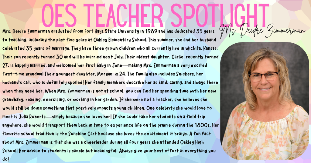 OES TEACHER SPOTLIGHT: MRS. DEIDRE ZIMMERMAN Mrs. Deidre Zimmerman graduated from Fort Hays State University in 1989 and has dedicated 35 years to teaching, including the past five years at Oakley Elementary School. This summer, she and her husband celebrated 35 years of marriage. They have three grown children who all currently live in Wichita, Kansas. Their son recently turned 30 and will be married next July. Their oldest daughter, Carlie, recently turned 27, is happily married, and welcomed her first baby in June—making Mrs. Zimmerman a very excited first-time grandma! Their youngest daughter, Morgan, is 24. The family also includes Snickers, her husband’s cat, who is definitely spoiled! Her family members describe her as kind, caring, and always there when they need her. When Mrs. Zimmerman is not at school, you can find her spending time with her new grandbaby, reading, exercising, or working in her garden. If she were not a teacher, she believes she would still be doing something that positively impacts young children. One celebrity she would love to meet is Julia Roberts—simply because she loves her! If she could take her students on a field trip anywhere, she would transport them back in time to experience life on the prairie during the 1800s. Her favorite school tradition is the Sunshine Cart because she loves the excitement it brings. A fun fact about Mrs. Zimmerman is that she was a cheerleader during all four years she attended Oakley High School! Her advice to students is simple but meaningful: Always give your best effort in everything you do!